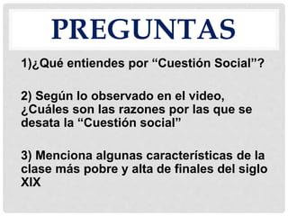 PREGUNTAS
1)¿Qué entiendes por “Cuestión Social”?
2) Según lo observado en el video,
¿Cuáles son las razones por las que se
desata la “Cuestión social”
3) Menciona algunas características de la
clase más pobre y alta de finales del siglo
XIX
 
