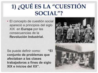 1) ¿QUÉ ES LA “CUESTIÓN
SOCIAL”?
• El concepto de cuestión social
apareció a principios del siglo
XIX en Europa por las
consecuencias de la
Revolución Industrial.
Se puede definir como: “El
conjunto de problemas que
afectaban a las clases
trabajadoras a fines de siglo
XIX e inicios del XX”.
 