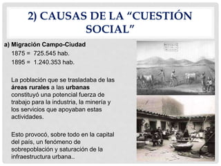 2) CAUSAS DE LA “CUESTIÓN
SOCIAL”
a) Migración Campo-Ciudad
1875 = 725.545 hab.
1895 = 1.240.353 hab.
La población que se trasladaba de las
áreas rurales a las urbanas
constituyó una potencial fuerza de
trabajo para la industria, la minería y
los servicios que apoyaban estas
actividades.
Esto provocó, sobre todo en la capital
del país, un fenómeno de
sobrepoblación y saturación de la
infraestructura urbana..
 