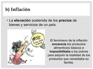 • La elevación sostenida de los precios de
bienes y servicios de un país.
b) Inflación
El fenómeno de la inflación
encarecía los productos
alimenticios básicos e
imposibilitaba a los pobres
para adquirir la totalidad de los
productos que necesitaba su
familia.
 