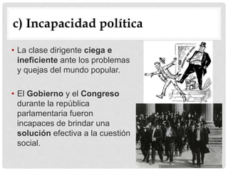 c) Incapacidad política
• La clase dirigente ciega e
ineficiente ante los problemas
y quejas del mundo popular.
• El Gobierno y el Congreso
durante la república
parlamentaria fueron
incapaces de brindar una
solución efectiva a la cuestión
social.
 