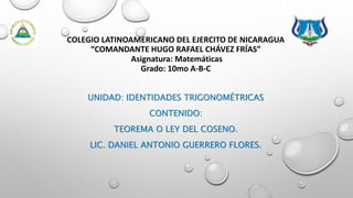 COLEGIO LATINOAMERICANO DEL EJERCITO DE NICARAGUA
“COMANDANTE HUGO RAFAEL CHÁVEZ FRÍAS”
Asignatura: Matemáticas
Grado: 10mo A-B-C
UNIDAD: IDENTIDADES TRIGONOMÉTRICAS
CONTENIDO:
TEOREMA O LEY DEL COSENO.
LIC. DANIEL ANTONIO GUERRERO FLORES.
 