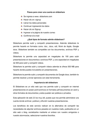 Pasos para crear una cuenta en slideshare
Se ingresa a www. slideshare.com
Hacer clic en: signup
Llenar los datos personales
Continuar ingresando los datos
Hacer clic en Signup
Ingresar a la página de nuestro correo
Confirmar el e-mail
¿Qué tipos de formato admite slideshare?
Slideshare permite subir y compartir presentaciones. Además slideshare te
permite hacerlo en formatos como: doc., docx, odt, Work de Apple, Google
docs. Slideshare también es compatible con los documentos, archivos PDF y
videos.
Slideshare te permite una capacidad en megabytes de 100 para subir
presentaciones en documentos o archivos PDF; y una capacidad en megabytes
de 500 para subir y compartir videos.
Slideshare te permite subir y compartir videos además te ofrece 500 MB para
hacerlo donde puedes incrustarlos en presentaciones.
Slideshare te permite subir y compartir documentos de Google docs, también te
permite resolver y enviar ejercicios con esta herramienta.
Importancia del slideshare
El Slideshare es un sitio web que nos permite subir y compartir en internet
presentaciones en power point-archivos en formatos pdf-documentos en word y
otros formatos de documentos y estos pueden ser públicos o privados.
Esta aplicación de web 2.0 es muy útil, puesto que nos permite administrar una
cuenta donde archivar, publicar y difundir nuestras presentaciones.
Los beneficios de este servicio radican en la alternativa de compartir las
necesidades de adjuntar archivos pesados en nuestros mails, publicarlos en un
sitio web o blog, socializarlos mediante un enlace con nuestro amigos/as o
nuestro alumnos/as, seleccionar nuestros favoritos.
 