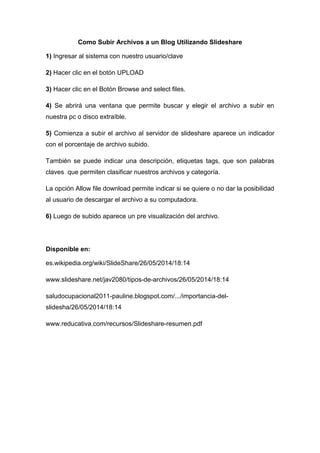 Como Subir Archivos a un Blog Utilizando Slideshare
1) Ingresar al sistema con nuestro usuario/clave
2) Hacer clic en el botón UPLOAD
3) Hacer clic en el Botón Browse and select files.
4) Se abrirá una ventana que permite buscar y elegir el archivo a subir en
nuestra pc o disco extraíble.
5) Comienza a subir el archivo al servidor de slideshare aparece un indicador
con el porcentaje de archivo subido.
También se puede indicar una descripción, etiquetas tags, que son palabras
claves que permiten clasificar nuestros archivos y categoría.
La opción Allow file download permite indicar si se quiere o no dar la posibilidad
al usuario de descargar el archivo a su computadora.
6) Luego de subido aparece un pre visualización del archivo.
Disponible en:
es.wikipedia.org/wiki/SlideShare/26/05/2014/18:14
www.slideshare.net/jav2080/tipos-de-archivos/26/05/2014/18:14
saludocupacional2011-pauline.blogspot.com/.../importancia-del-
slidesha/26/05/2014/18:14
www.reducativa.com/recursos/Slideshare-resumen.pdf
 