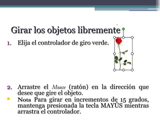 GGiirraarr llooss oobbjjeettooss lliibbrreemmeennttee 
11.. EElliijjaa eell ccoonnttrroollaaddoorr ddee ggiirroo vveerrddee.. 
22.. AArrrraassttrree eell MMoouussee ((rraattóónn)) eenn llaa ddiirreecccciióónn qquuee 
ddeesseeee qquuee ggiirree eell oobbjjeettoo.. 
 NNoottaa PPaarraa ggiirraarr eenn iinnccrreemmeennttooss ddee 1155 ggrraaddooss,, 
mmaanntteennggaa pprreessiioonnaaddaa llaa tteeccllaa MMAAYYÚÚSS mmiieennttrraass 
aarrrraassttrraa eell ccoonnttrroollaaddoorr.. 
 