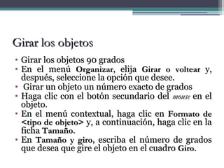 GGiirraarr llooss oobbjjeettooss 
• GGiirraarr llooss oobbjjeettooss 9900 ggrraaddooss 
• EEnn eell mmeennúú OOrrggaanniizzaarr,, eelliijjaa GGiirraarr oo vvoolltteeaarr yy,, 
ddeessppuuééss,, sseelleecccciioonnee llaa ooppcciióónn qquuee ddeesseeee.. 
• GGiirraarr uunn oobbjjeettoo uunn nnúúmmeerroo eexxaaccttoo ddee ggrraaddooss 
• HHaaggaa cclliicc ccoonn eell bboottóónn sseeccuunnddaarriioo ddeell mmoouussee eenn eell 
oobbjjeettoo.. 
• EEnn eell mmeennúú ccoonntteexxttuuaall,, hhaaggaa cclliicc eenn FFoorrmmaattoo ddee 
<<ttiippoo ddee oobbjjeettoo>> yy,, aa ccoonnttiinnuuaacciióónn,, hhaaggaa cclliicc eenn llaa 
ffiicchhaa TTaammaaññoo.. 
• EEnn TTaammaaññoo yy ggiirroo,, eessccrriibbaa eell nnúúmmeerroo ddee ggrraaddooss 
qquuee ddeesseeaa qquuee ggiirree eell oobbjjeettoo eenn eell ccuuaaddrroo GGiirroo.. 
 
