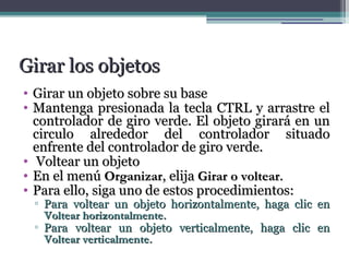 GGiirraarr llooss oobbjjeettooss 
• GGiirraarr uunn oobbjjeettoo ssoobbrree ssuu bbaassee 
• MMaanntteennggaa pprreessiioonnaaddaa llaa tteeccllaa CCTTRRLL yy aarrrraassttrree eell 
ccoonnttrroollaaddoorr ddee ggiirroo vveerrddee.. EEll oobbjjeettoo ggiirraarráá eenn uunn 
cciirrccuulloo aallrreeddeeddoorr ddeell ccoonnttrroollaaddoorr ssiittuuaaddoo 
eennffrreennttee ddeell ccoonnttrroollaaddoorr ddee ggiirroo vveerrddee.. 
• VVoolltteeaarr uunn oobbjjeettoo 
• EEnn eell mmeennúú OOrrggaanniizzaarr,, eelliijjaa GGiirraarr oo vvoolltteeaarr.. 
• PPaarraa eelllloo,, ssiiggaa uunnoo ddee eessttooss pprroocceeddiimmiieennttooss:: 
▫ PPaarraa vvoolltteeaarr uunn oobbjjeettoo hhoorriizzoonnttaallmmeennttee,, hhaaggaa cclliicc eenn 
VVoolltteeaarr hhoorriizzoonnttaallmmeennttee.. 
▫ PPaarraa vvoolltteeaarr uunn oobbjjeettoo vveerrttiiccaallmmeennttee,, hhaaggaa cclliicc eenn 
VVoolltteeaarr vveerrttiiccaallmmeennttee.. 
