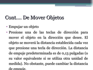 CCoonntt..…… DDee MMoovveerr OObbjjeettooss 
• EEmmppuujjaarr uunn oobbjjeettoo 
• PPrreessiioonnee uunnaa ddee llaass tteeccllaass ddee ddiirreecccciióónn ppaarraa 
mmoovveerr eell oobbjjeettoo eenn llaa ddiirreecccciióónn qquuee ddeesseeee.. EEll 
oobbjjeettoo ssee mmoovveerráá llaa ddiissttaanncciiaa eessttaabblleecciiddaa ccaaddaa vveezz 
qquuee pprreessiioonnee uunnaa tteeccllaa ddee ddiirreecccciióónn.. LLaa ddiissttaanncciiaa 
ddee eemmppuujjee pprreeddeetteerrmmiinnaaddaa eess ddee 00,,1133 ppuullggaaddaass (oo 
ssuu vvaalloorr eeqquuiivvaalleennttee ssii ssee uuttiilliizzaa oottrraa uunniiddaadd ddee 
mmeeddiiddaa).. NNoo oobbssttaannttee,, ppuueeddee ccaammbbiiaarr llaa ddiissttaanncciiaa 
ddee eemmppuujjee.. 
 