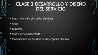 CLASE 3 DESARROLLO Y DISEÑO
DEL SERVICIO
• Desarrollo y Diseño de los servicios
• Pasos
• Esquema
• Matriz servicio/mercado
• Innovaciones del Servicio de desempeño elevado
 