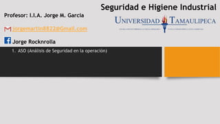 Seguridad e Higiene Industrial
Profesor: I.I.A. Jorge M. Garcia
jorgemartin8822@Gmail.com
Jorge Rocknrolla
1. ASO (Análisis de Seguridad en la operación)
 