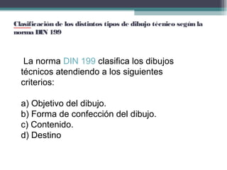 Clasificación de los distintos tipos de dibujo técnico según la
norma DIN 199

 La norma DIN 199 clasifica los dibujos 
técnicos atendiendo a los siguientes 
criterios:
a) Objetivo del dibujo.
b) Forma de confección del dibujo.
c) Contenido.
d) Destino

 