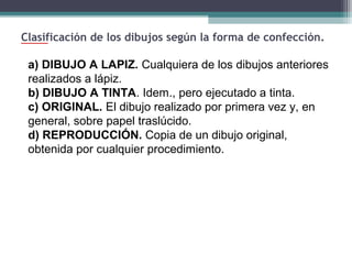 Clasificación de los dibujos según la forma de confección.

a) DIBUJO A LAPIZ. Cualquiera de los dibujos anteriores
realizados a lápiz.
b) DIBUJO A TINTA. Idem., pero ejecutado a tinta.
c) ORIGINAL. El dibujo realizado por primera vez y, en
general, sobre papel traslúcido.
d) REPRODUCCIÓN. Copia de un dibujo original,
obtenida por cualquier procedimiento.

 