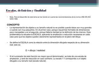 Escalas, definición y finalidad
•

Nota. Para el desarrollo de este tema se han tenido en cuenta las recomendaciones de la norma UNE-EN ISO
5455:1996.

CONCEPTO
•

La representación de objetos a su tamaño natural no es posible cuando éstos son muy grandes
o cuando son muy pequeños. En el primer caso, porque requerirían formatos de dimensiones
poco manejables y en el segundo, porque faltaría claridad en la definición de los mismos. Esta
problemática la resuelve la ESCALA, aplicando la ampliación o reducción necesarias en cada
caso para que los objetos queden claramente representados en el plano del dibujo.

•

Se define la ESCALA como la relación entre la dimensión dibujada respecto de su dimensión
real, esto es:

E = dibujo / realidad
•

Si el numerador de esta fracción es mayor que el denominador, se trata de una escala de
ampliación, y será de reducción en caso contrario. La escala 1:1 corresponde a un objeto
dibujado a su tamaño real (escala natural).

 