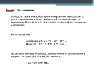 Escalas Normalizadas
• Aunque, en teoría, sea posible aplicar cualquier valor de escala, en la
práctica se recomienda el uso de ciertos valores normalizados con
objeto de facilitar la lectura de dimensiones mediante el uso de reglas o
escalímetros.

• Estos valores son:
Ampliación: 2:1, 5:1, 10:1, 20:1, 50:1 ...
Reducción: 1:2, 1:5, 1:10, 1:20, 1:50 ...

• No obstante, en casos especiales (particularmente en construcción) se
emplean ciertas escalas intermedias tales como:
1:25, 1:30, 1:40, etc...

 