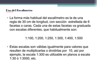 Uso del Escalímetro

• La forma más habitual del escalímetro es la de una
regla de 30 cm de longitud, con sección estrellada de 6
facetas o caras. Cada una de estas facetas va graduada
con escalas diferentes, que habitualmente son:
1:100, 1:200, 1:250, 1:300, 1:400, 1:500
• Estas escalas son válidas igualmente para valores que
resulten de multiplicarlas o dividirlas por 10, así por
ejemplo, la escala 1:300 es utilizable en planos a escala
1:30 ó 1:3000, etc.

 