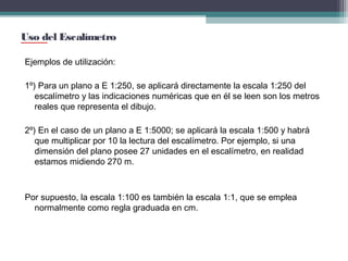 Uso del Escalímetro
Ejemplos de utilización:
1º) Para un plano a E 1:250, se aplicará directamente la escala 1:250 del
escalímetro y las indicaciones numéricas que en él se leen son los metros
reales que representa el dibujo.
2º) En el caso de un plano a E 1:5000; se aplicará la escala 1:500 y habrá
que multiplicar por 10 la lectura del escalímetro. Por ejemplo, si una
dimensión del plano posee 27 unidades en el escalímetro, en realidad
estamos midiendo 270 m.

Por supuesto, la escala 1:100 es también la escala 1:1, que se emplea
normalmente como regla graduada en cm.

 