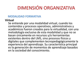 DIMENSIÓN ORGANIZATIVA 
MODALIDAD FORMATIVA 
Virtual 
Se entiende por una modalidad virtual, cuando los 
contenidos y procesos operativos, administrativos y 
académicos fueron creados para la virtualidad, con una 
metodología exclusiva de esta modalidad y que no se 
basan únicamente en recursos y/o herramientas 
existentes dentro del LMS, sino procesos físicos y 
digitales que complementen tecnopedagógicamente la 
experiencia del aprendizaje. Su característica principal 
es la generación de momentos de aprendizaje basados 
en la sociedad del conocimiento. 
 