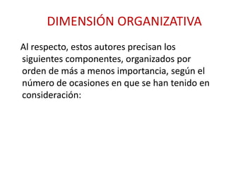 DIMENSIÓN ORGANIZATIVA 
Al respecto, estos autores precisan los 
siguientes componentes, organizados por 
orden de más a menos importancia, según el 
número de ocasiones en que se han tenido en 
consideración: 
 
