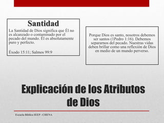 Explicación de los Atributos
de Dios
Santidad
La Santidad de Dios significa que Él no
es alcanzado o contaminado por el
pecado del mundo. Él es absolutamente
puro y perfecto.
Éxodo 15:11; Salmos 99:9
Porque Dios es santo, nosotros debemos
ser santos (1Pedro 1:16). Debemos
separarnos del pecado. Nuestras vidas
deben brillar como una reflexión de Dios
en medio de un mundo perverso.
Escuela Bíblica IEEP - CHENA
 