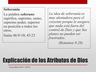 Explicación de los Atributos de Dios
Soberanía
La palabra soberano
significa, supremo, sumo,
supremo poder, superior
en posición a todos los
otros.
Isaías 46:9-10; 45:23
La idea de soberanía es
muy alentadora para el
creyente porque le asegura
que nada está fuera del
control de Dios y que Sus
planes no pueden ser
frustrados.
(Romanos 8:28)
Escuela Bíblica IEEP - CHENA
 
