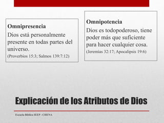 Explicación de los Atributos de Dios
Omnipresencia
Dios está personalmente
presente en todas partes del
universo.
(Proverbios 15:3; Salmos 139:7:12)
Omnipotencia
Dios es todopoderoso, tiene
poder más que suficiente
para hacer cualquier cosa.
(Jeremías 32:17; Apocalipsis 19:6)
Escuela Bíblica IEEP - CHENA
 