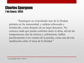 Charles Spurgeon
7 de Enero, 1955
“Sumérgete en el profundo mar de la Deidad,
piérdete en Su inmensidad; y saldrás refrescado y
fortalecido, como después de un largo descanso. No
conozco nada que pueda confortar tanto el alma, aliviar las
tempestuosas olas de tristeza y sufrimiento, hablar
pacíficamente a los vientos de la prueba, como una devota
meditación sobre el tema de la Deidad.”
Escuela Bíblica IEEP - CHENA
 