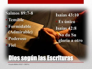 Dios según las Escrituras
Salmos 89:7-8
• Temible
• Formidable
(Admirable)
• Poderoso
• Fiel
Isaías 43:10
• Es único
Isaías 42:8
• No da Su
gloria a otro
Escuela Bíblica IEEP - CHENA
 