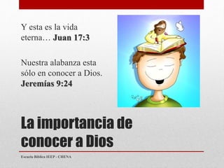 La importancia de
conocer a Dios
Y esta es la vida
eterna… Juan 17:3
Nuestra alabanza esta
sólo en conocer a Dios.
Jeremías 9:24
Escuela Bíblica IEEP - CHENA
 