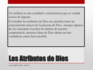 Los Atributos de Dios
Un atributo es una cualidad o característica que es verdad
acerca de alguien.
El estudiar los atributos de Dios nos permite tener un
conocimiento mayor de la persona de Dios. Aunque algunos
de los conceptos exceden los límites de nuestra
comprensión, nuestras ideas de Dios deben ser tan
verdaderas como fuera posible.
Escuela Bíblica IEEP - CHENA
 