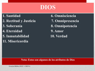 DIOS
1. Santidad 6. Omnisciencia
2. Rectitud y Justicia 7. Omnipresencia
3. Soberanía 8. Omnipotencia
4. Eternidad 9. Amor
5. Inmutabilidad 10. Verdad
11. Misericordia
Nota: Estos son algunos de los atributos de Dios
Escuela Bíblica IEEP - CHENA
 