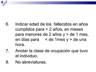 6. Indicar edad de los fallecidos en años
cumplidos para > 2 años, en meses
para menores de 2 años y > de 1 mes,
en días para < de 1mes y > de una
hora.
7. Anotar la clase de ocupación que tuvo
el individuo.
8. No abreviaturas.
 