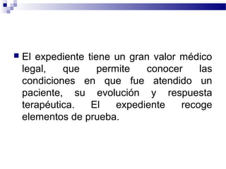  El expediente tiene un gran valor médico
legal, que permite conocer las
condiciones en que fue atendido un
paciente, su evolución y respuesta
terapéutica. El expediente recoge
elementos de prueba.
 