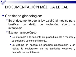 DOCUMENTACIÓN MÉDICA LEGAL
 Certificado ginecológico:
Es el documento que la ley exigirá al médico para
basificar un delito de violación, aborto e
infanticidio.
Examen ginecológico:
 Se informará a la paciente del procedimiento a realizar y
se solicitará su consentimiento.
 La víctima se pondrá en posición ginecológica y se
realiza la exploración de los genitales externos y
después de los internos.
 