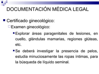 DOCUMENTACIÓN MÉDICA LEGAL
 Certificado ginecológico:
Examen ginecológico:
 Explorar áreas paragenitales de lesiones, en
cuello, glándulas mamarias, regiones glúteas,
etc.
 Se deberá investigar la presencia de pelos,
estudia minuciosamente las ropas íntimas, para
la búsqueda de líquido seminal.
 