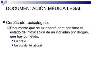 DOCUMENTACIÓN MÉDICA LEGAL
 Certificado toxicológico:
Documento que se extenderá para certificar el
estado de intoxicación de un individuo por drogas,
que hay cometido:
 Un delito.
 Un accidente laboral.
 