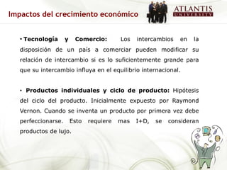 Impactos del crecimiento económico


  • Tecnología      y    Comercio:        Los   intercambios   en   la
  disposición de un país a comerciar pueden modificar su
  relación de intercambio si es lo suficientemente grande para
  que su intercambio influya en el equilibrio internacional.


  • Productos individuales y ciclo de producto: Hipótesis
  del ciclo del producto. Inicialmente expuesto por Raymond
  Vernon. Cuando se inventa un producto por primera vez debe
  perfeccionarse.       Esto   requiere   mas   I+D,   se   consideran
  productos de lujo.
 