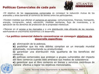 Políticas Comerciales de cada país
El objetivo de las negociaciones comerciales es conseguir la reducción mutua de los
aranceles y otras barreras al comercio de bienes entre los participantes.

Existen medidas que afectan al comercio en servicios: comunicaciones, finanzas, transporte,
energía, inmigración, salud, educación, medidas sanitarias, flujo de inversiones, y la
aplicación de los derechos de protección de la propiedad intelectual.

Mejoras en el acceso a los mercados y a una distribución más eficiente de los recursos,
estimulando el crecimiento económico y el desarrollo.

  La política comercial debería concentrarse en conseguir objetivos de
                          desarrollo específicos:

         a) eliminación de la pobreza.
         b) posibilitar que los más débiles compitan en un mercado mundial
         globalizado, incrementando su productividad.
         c) garantizar una distribución más igualitaria de los beneficios del
         comercio.
         d) políticas comerciales que protejan a grupos vulnerables del impacto
         del libre comercio cuando éste amenace sus medios de subsistencia
         e) garantizar que el libre comercio en bienes y servicios contribuya de
         manera efectiva a lograr los objetivos mencionados.

                     Fuente: Naciones Unidas Departamento de Asuntos Económicos, 2007
 