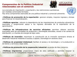 Componentes de la Política Industrial
relacionados con el comercio
Los aranceles de importación y exportación y las restricciones cuantitativas
son medidas comerciales formales.
Hay otros componentes esenciales de una política industrial y comercial coherente:

Políticas de promoción de la exportación: generan empleo, mayores ingresos y divisas
para financiar la industrialización.

Políticas agrarias: reducen la dependencia de las importaciones de productos alimenticios
esenciales y proporcionan apoyo a los ingresos derivados de la exportación de la
agroindustria.

Políticas de infraestructura de servicios eficientes: permiten obtener servicios
avanzados para las actividades de producción y tecnologías asociadas, acceso a los canales de
distribución, y a fuentes de energía de bajo costo.

Políticas de inversión: maximizan la contribución de la inversión extranjera directa al
desarrollo industrial mediante el acceso a capital y tecnología en sectores clave.

Políticas de propiedad intelectual: facilitan el acceso a la tecnología y a la producción a
de bienes y servicios a bajo costo.

Políticas de promoción de la cooperación industrial: acuerdos de libre comercio.

Políticas migratorias: proporcionan mano de obra calificada y permiten mejorar la
capacitación de los trabajadores industriales.
                                  Fuente: Naciones Unidas Departamento de Asuntos Económicos, 2007
 