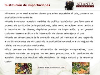Sustitución de importaciones

Proceso por el cual aquellos bienes que antes importaba el país, pasan a ser
producidos internamente.
Puede involucrar aquellas medidas de política económica que favorecen el
proceso de sustitución de importaciones, tales como establecer altas tarifas a
la importación de bienes, depósitos previos de importación, y en general
cualquier barrera artificial a la internación de bienes extranjeros al país.
Puede ser consecuencia de la evolución natural del mercado, el que responde
a las disminuciones de los costos de la producción nacional, o a las mejoras de
calidad de los productos nacionales.
Este proceso se denomina adquisición de ventajas comparativas, cuyo
resultado consiste en asignar los recursos productivos a la producción de
aquellos bienes que resultan más rentables, de mejor calidad y de menores
costos.

                               Fuente: www.eco-finanzas.com
 