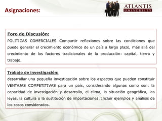 Asignaciones:


Foro de Discusión:
POLITICAS COMERCIALES Compartir reflexiones sobre las condiciones que
puede generar el crecimiento económico de un país a largo plazo, más allá del
crecimiento de los factores tradicionales de la producción: capital, tierra y
trabajo.


Trabajo de investigación:
desarrollar una pequeña investigación sobre los aspectos que pueden constituir
VENTAJAS COMPETITIVAS para un país, considerando algunas como son: la
capacidad de investigación y desarrollo, el clima, la situación geográfica, las
leyes, la cultura o la sustitución de importaciones. Incluir ejemplos y análisis de
los casos considerados.
 