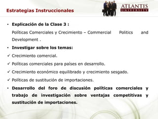 Estrategias Instruccionales


• Explicación de la Clase 3 :

  Políticas Comerciales y Crecimiento – Commercial   Politics   and
  Development .

• Investigar sobre los temas:

 Crecimiento comercial.

 Políticas comerciales para países en desarrollo.

 Crecimiento económico equilibrado y crecimiento sesgado.

 Políticas de sustitución de importaciones.

• Desarrollo del foro de discusión políticas comerciales y
  trabajo de investigación sobre ventajas competitivas y
  sustitución de importaciones.
 