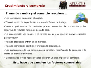 Crecimiento y comercio

 El mundo cambia y el comercio reacciona…
Las inversiones aumentan el capital.

El crecimiento de la población aumenta la fuerza de trabajo.

Nuevos yacimientos de materias primas aumentan la producción y las
reservas de recursos naturales de cada país.

La recuperación de tierras y el cambio en su uso generan nuevos espacios
para producir.

Nuevos productos entran en el mercado.

Nuevas tecnologías cambian y mejoran la producción.

Las preferencias de los consumidores cambian, modificando la demanda y la
oferta de bienes y servicios.

El ciberespacio y las redes sociales generan un alto impulso al comercio.

         Esto hace que cambien los factores comerciales
 