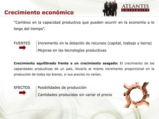 Crecimiento económico
  “Cambios en la capacidad productiva que pueden ocurrir en la economía a lo
  largo del tiempo”.



  FUENTES        Incremento en la dotación de recursos (capital, trabajo y tierra)

                 Mejoras en las tecnologías productivas


  Crecimiento equilibrado frente a un crecimiento sesgado: El crecimiento de las
  capacidades productivas de un país, llevaría al mismo incremento proporcional en la
  producción de todos los bienes, si sus precios no varían.



  EFECTOS        Posibilidades de producción

                 Cantidades producidas sin variar el precio
 