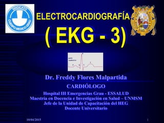 ELECTROCARDIOGRAFÍA
( EKG - 3)
Dr. Freddy Flores Malpartida
CARDIÓLOGO
Hospital III Emergencias Grau - ESSALUD
Maestría en Docencia e Investigación en Salud – UNMSM
Jefe de la Unidad de Capacitación del HEG
Docente Universitario
10/04/2015 1
 