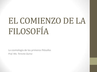 EL COMIENZO DE LA
FILOSOFÍA
La cosmología de los primeros filósofos
Prof. Ma. Teresita Quiroz
 