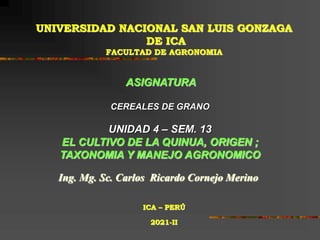 UNIVERSIDAD NACIONAL SAN LUIS GONZAGA
DE ICA
FACULTAD DE AGRONOMIA
ASIGNATURA
CEREALES DE GRANO
UNIDAD 4 – SEM. 13
EL CULTIVO DE LA QUINUA, ORIGEN ;
TAXONOMIA Y MANEJO AGRONOMICO
Ing. Mg. Sc. Carlos Ricardo Cornejo Merino
ICA – PERÚ
2021-II
 
