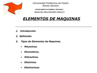 1. Introduccion
2. Definición
3. Tipos de Elementos de Maquinas.
• Mecanicos.
• Neumaticos.
• Hidraulicos.
• Electricos.
• Electronicos.
ELEMENTOS DE MAQUINAS
Universidad Politécnica de Falcón
Alonso Gamero
DEPARTAMENTO ACADÉMICO: MECÁNICA.
ASIGNATURA: DIBUJO MECÁNICO. MÓDULO II
 