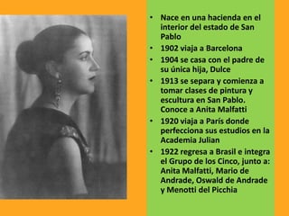• Nace en una hacienda en el
interior del estado de San
Pablo
• 1902 viaja a Barcelona
• 1904 se casa con el padre de
su única hija, Dulce
• 1913 se separa y comienza a
tomar clases de pintura y
escultura en San Pablo.
Conoce a Anita Malfatti
• 1920 viaja a París donde
perfecciona sus estudios en la
Academia Julian
• 1922 regresa a Brasil e integra
el Grupo de los Cinco, junto a:
Anita Malfatti, Mario de
Andrade, Oswald de Andrade
y Menotti del Picchia
 