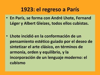 1923: el regreso a París
• En París, se forma con André Lhote, Fernand
Léger y Albert Gleizes, todos ellos cubistas.
• Lhote incidió en la conformación de un
pensamiento estético guiado por el deseo de
sintetizar el arte clásico, en términos de
armonía, orden y equilibrio, y la
incorporación de un lenguaje moderno: el
cubismo
 
