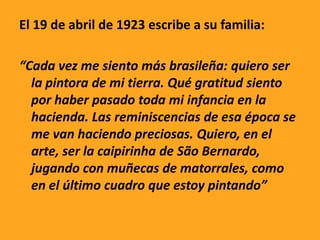 El 19 de abril de 1923 escribe a su familia:
“Cada vez me siento más brasileña: quiero ser
la pintora de mi tierra. Qué gratitud siento
por haber pasado toda mi infancia en la
hacienda. Las reminiscencias de esa época se
me van haciendo preciosas. Quiero, en el
arte, ser la caipirinha de São Bernardo,
jugando con muñecas de matorrales, como
en el último cuadro que estoy pintando”
 